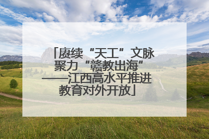 赓续“天工”文脉 聚力“赣教出海”——江西高水平推进教育对外开放