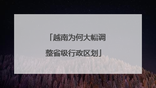 越南为何大幅调整省级行政区划