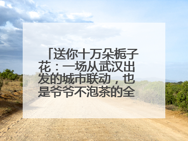 送你十万朵栀子花：一场从武汉出发的城市联动，也是爷爷不泡茶的全国绽放之旅