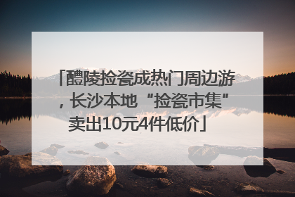 醴陵捡瓷成热门周边游，长沙本地“捡瓷市集”卖出10元4件低价