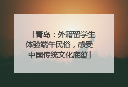 青岛：外籍留学生体验端午民俗，感受中国传统文化底蕴