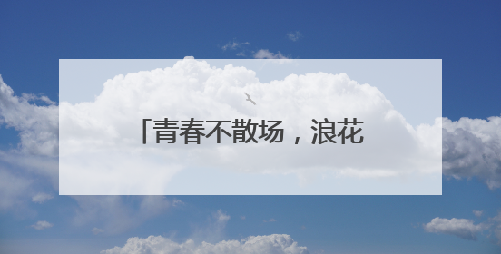 青春不散场，浪花正当时——茅岩河致青春毕业礼！
