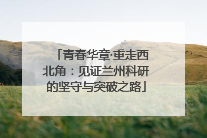 青春华章·重走西北角：见证兰州科研的坚守与突破之路