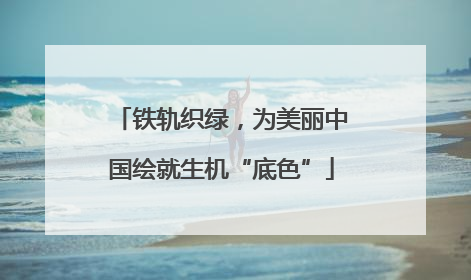 铁轨织绿，为美丽中国绘就生机“底色”