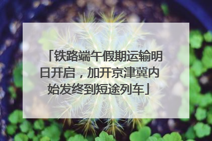 铁路端午假期运输明日开启，加开京津冀内始发终到短途列车