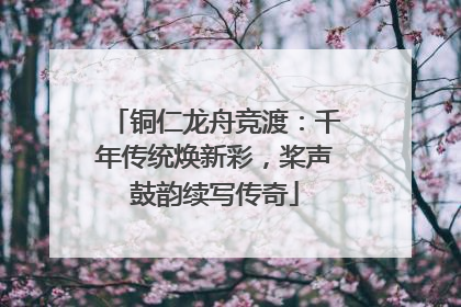 铜仁龙舟竞渡：千年传统焕新彩，桨声鼓韵续写传奇