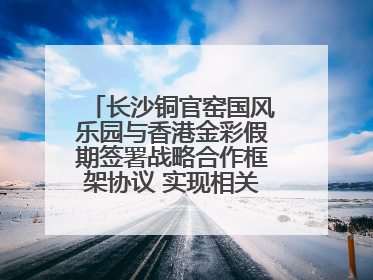 长沙铜官窑国风乐园与香港金彩假期签署战略合作框架协议 实现相关入境游业务增收超亿元