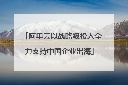 阿里云以战略级投入全力支持中国企业出海