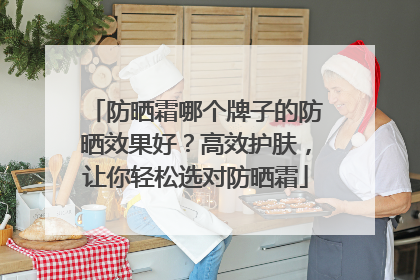 防晒霜哪个牌子的防晒效果好？高效护肤，让你轻松选对防晒霜