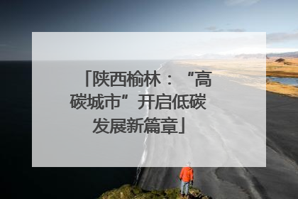 陕西榆林：“高碳城市”开启低碳发展新篇章