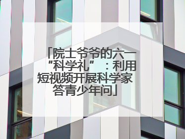 院士爷爷的六一“科学礼”：利用短视频开展科学家答青少年问