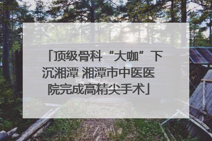 顶级骨科“大咖”下沉湘潭 湘潭市中医医院完成高精尖手术