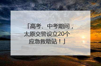 高考、中考期间，太原交警设立20个应急救助站！