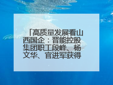 高质量发展看山西国企：晋能控股集团职工段峰、杨文华、官进军获得全国劳动模范荣誉称号
