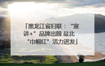 黑龙江省妇联：“宣讲+”品牌出圈 最北“巾帼红”活力迸发