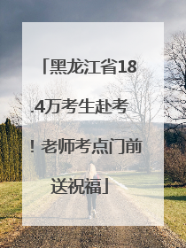 黑龙江省18.4万考生赴考！老师考点门前送祝福