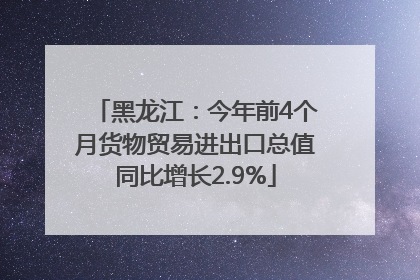 黑龙江：今年前4个月货物贸易进出口总值同比增长2.9%