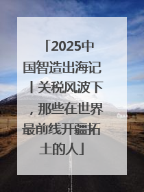2025中国智造出海记丨关税风波下，那些在世界最前线开疆拓土的人