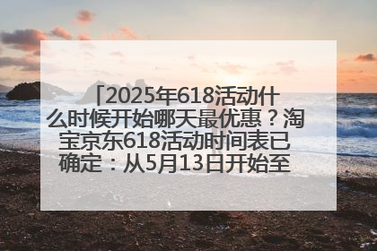 2025年618活动什么时候开始哪天最优惠？淘宝京东618活动时间表已确定：从5月13日开始至6月18日结束