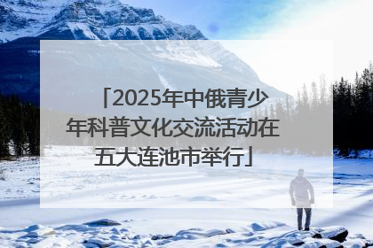 2025年中俄青少年科普文化交流活动在五大连池市举行