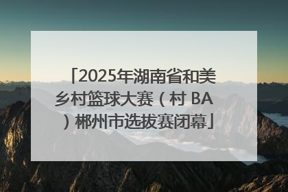 2025年湖南省和美乡村篮球大赛（村 BA）郴州市选拔赛闭幕
