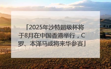 2025年沙特超级杯将于8月在中国香港举行，C罗、本泽马或将来华参赛