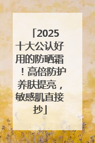 2025十大公认好用的防晒霜！高倍防护养肤提亮，敏感肌直接抄
