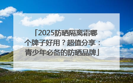 2025防晒隔离霜哪个牌子好用？超值分享：青少年必备的防晒品牌