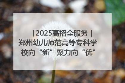 2025高招全服务｜郑州幼儿师范高等专科学校向“新”聚力向“优”提质 努力打造特色鲜明的高水平师范院校