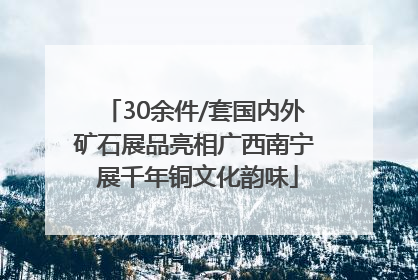 30余件/套国内外矿石展品亮相广西南宁 展千年铜文化韵味