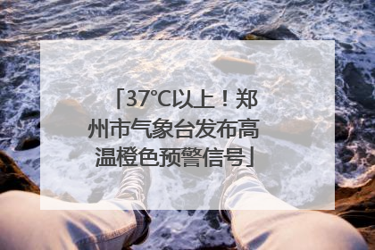 37℃以上！郑州市气象台发布高温橙色预警信号