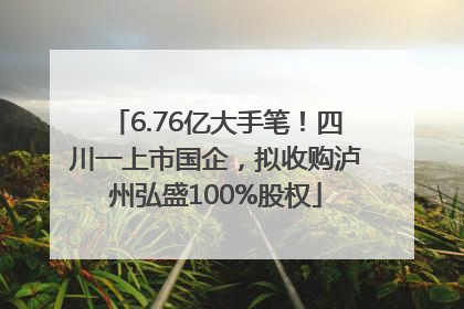 6.76亿大手笔！四川一上市国企，拟收购泸州弘盛100%股权
