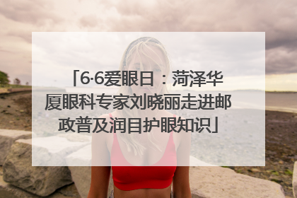 6·6爱眼日：菏泽华厦眼科专家刘晓丽走进邮政普及润目护眼知识