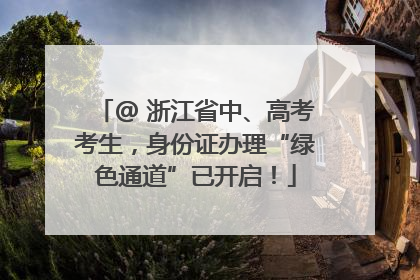 @ 浙江省中、高考考生，身份证办理“绿色通道”已开启！