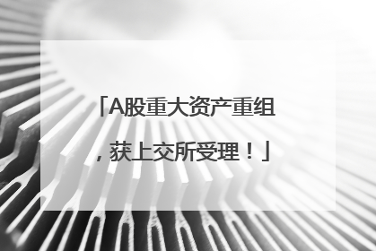 A股重大资产重组，获上交所受理！