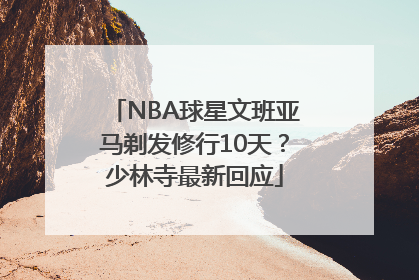 NBA球星文班亚马剃发修行10天？少林寺最新回应